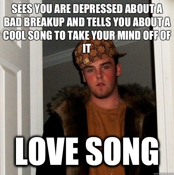 Sees you are depressed about a bad breakup and tells you about a cool song to take your mind off of it Love song  Scumbag Steve