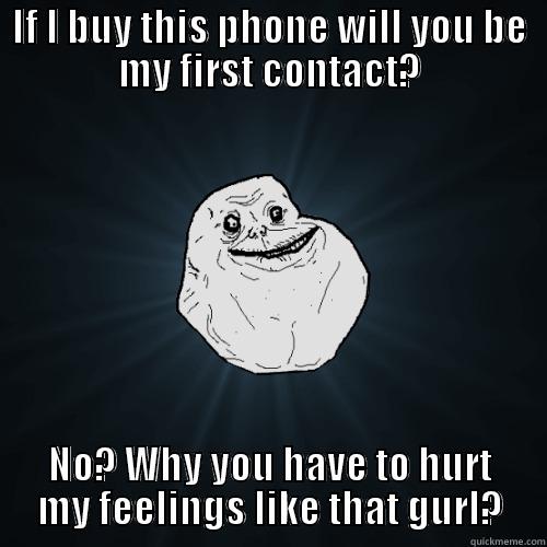 IF I BUY THIS PHONE WILL YOU BE MY FIRST CONTACT? NO? WHY YOU HAVE TO HURT MY FEELINGS LIKE THAT GURL? Forever Alone