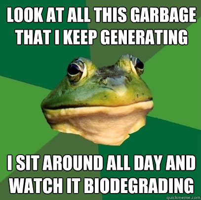 look at all this garbage that i keep generating i sit around all day and watch it biodegrading - look at all this garbage that i keep generating i sit around all day and watch it biodegrading  Foul Bachelor Frog