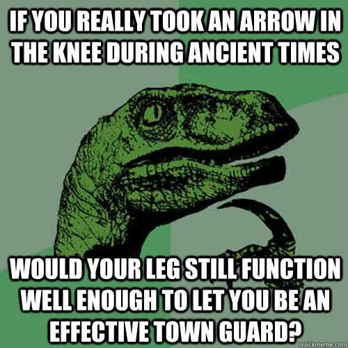 If you really took an arrow in the knee during ancient times would your leg still function well enough to let you be an effective town guard?  Philosoraptor