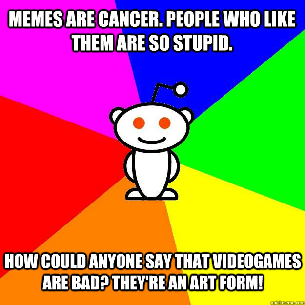 Memes are cancer. People who like them are so stupid. How could anyone say that videogames are bad? They're an Art form!  Reddit Alien