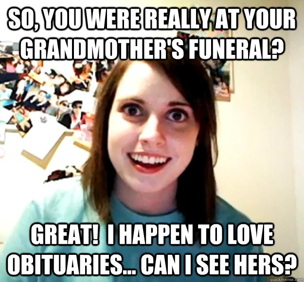 So, you were really at your grandmother's funeral? Great!  I happen to love obituaries... can I see hers?  Overly Attached Girlfriend