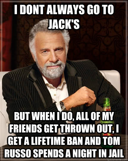 I dont always go to jack's but when i do, all of my friends get thrown out, I get a lifetime ban and Tom Russo spends a night in jail - I dont always go to jack's but when i do, all of my friends get thrown out, I get a lifetime ban and Tom Russo spends a night in jail  The Most Interesting Man In The World