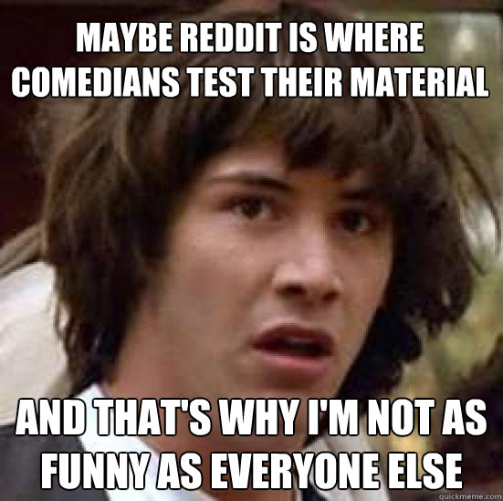 Maybe reddit is where comedians test their material and that's why I'm not as funny as everyone else  conspiracy keanu