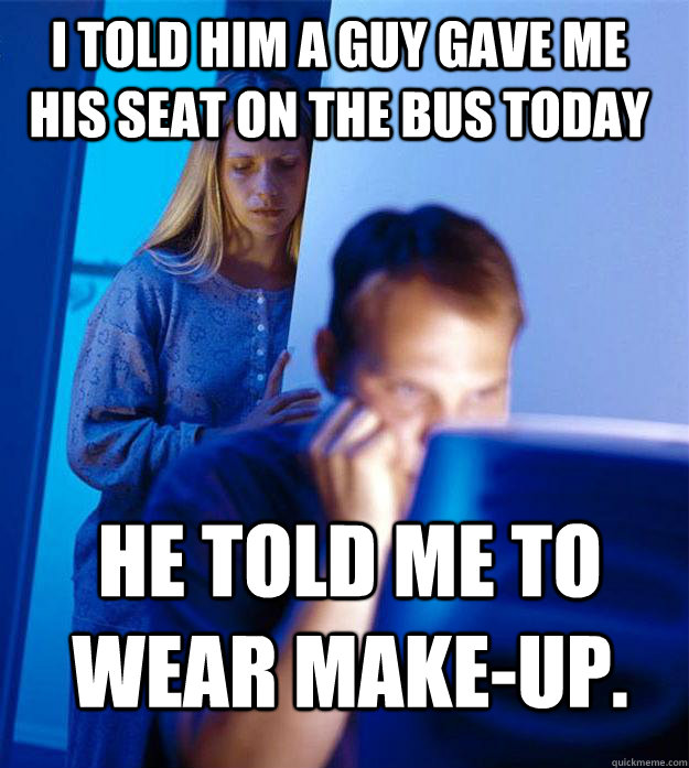 i told him a guy gave me his seat on the bus today he told me to wear make-up.  Redditors Wife