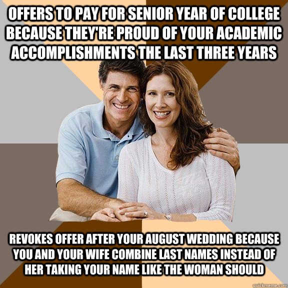 Offers to pay for senior year of college because they're proud of your academic accomplishments the last three years Revokes offer after your August wedding because you and your wife combine last names instead of her taking your name like the woman should  Scumbag Parents