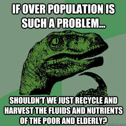 If over population is such a problem... shouldn't we just recycle and harvest the fluids and nutrients of the poor and elderly?  Philosoraptor