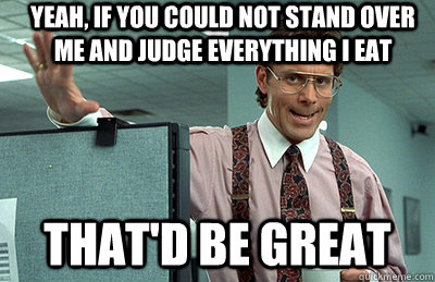 yeah, if you could not stand over me and judge everything i eat  that'd be great  Office Space