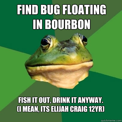 Find Bug FLOATING
In Bourbon Fish It Out, Drink It Anyway.
(I mean, its Elijah Craig 12yr) - Find Bug FLOATING
In Bourbon Fish It Out, Drink It Anyway.
(I mean, its Elijah Craig 12yr)  Foul Bachelor Frog