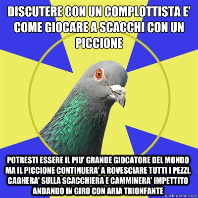 Discutere con un complottista e' come giocare a scacchi con un piccione potresti essere il piu' grande giocatore del mondo ma il piccione continuera' a rovesciare tutti i pezzi, caghera' sulla scacchiera e camminera' impettito andando in giro con aria tri - Discutere con un complottista e' come giocare a scacchi con un piccione potresti essere il piu' grande giocatore del mondo ma il piccione continuera' a rovesciare tutti i pezzi, caghera' sulla scacchiera e camminera' impettito andando in giro con aria tri  Religion Pigeon