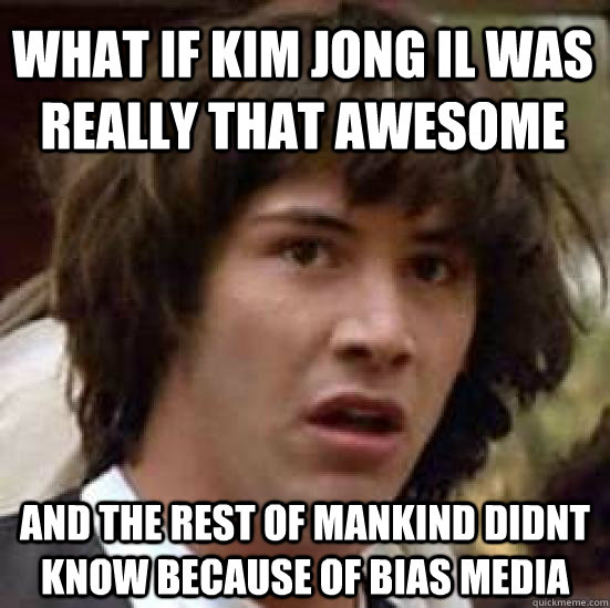 What If Kim Jong Il was really that awesome and the rest of mankind didnt know because of bias media - What If Kim Jong Il was really that awesome and the rest of mankind didnt know because of bias media  conspiracy keanu