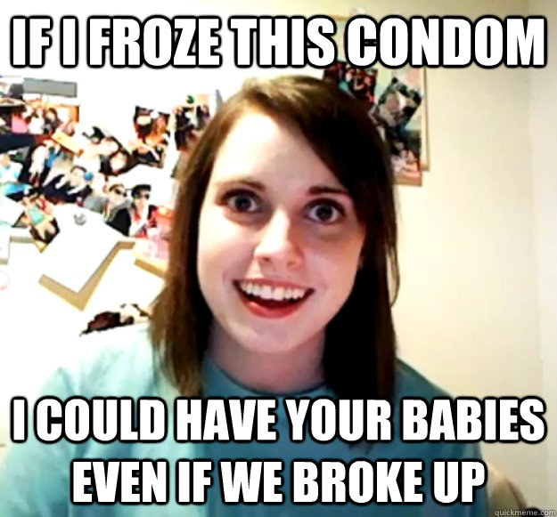 If i froze this condom i could have your babies even if we broke up  Overly Attached Girlfriend