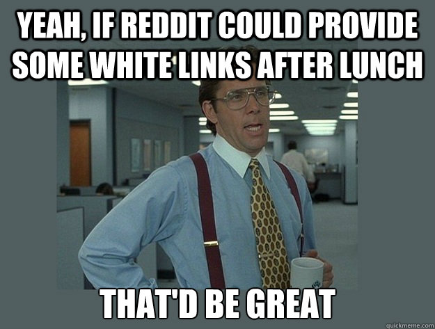 Yeah, if reddit could provide some white links after lunch That'd be great  Office Space Lumbergh