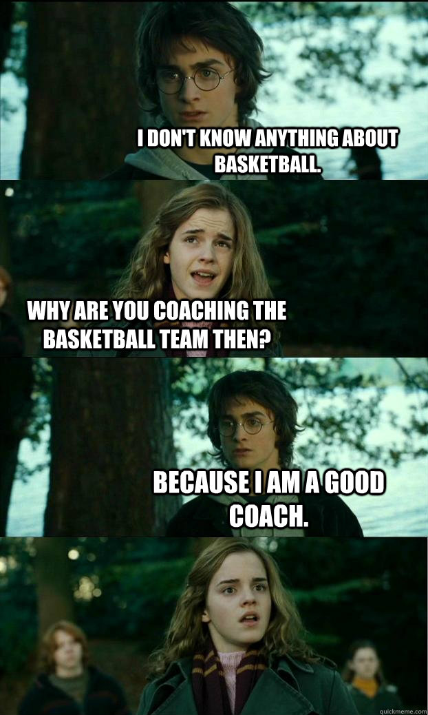 I don't know anything about Basketball. Why are you coaching the basketball team then? Because I am a good coach. - I don't know anything about Basketball. Why are you coaching the basketball team then? Because I am a good coach.  Horny Harry