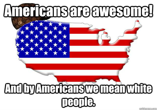 Americans are awesome! And by Americans we mean white people.  Scumbag america