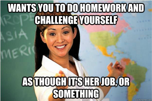 Wants you to do homework and challenge yourself As though it's her job, or something  Scumbag Teacher