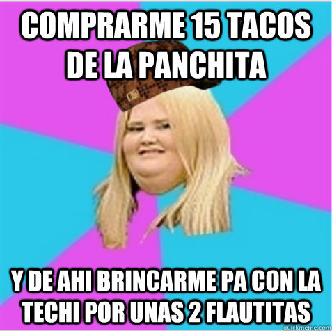 comprarme 15 tacos de la panchita y de ahi brincarme pa con la techi por unas 2 flautitas  scumbag fat girl