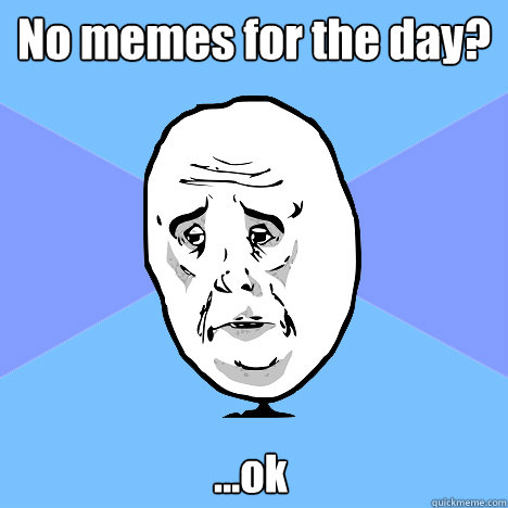 No memes for the day? ...ok  Okay Guy