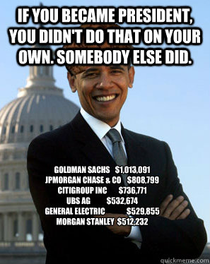 If you became president, you didn't do that on your own. Somebody else did. Goldman Sachs 	$1,013,091
JPMorgan Chase & Co 	$808,799
Citigroup Inc 	$736,771
UBS AG 	$532,674
General Electric 	$529,855
Morgan Stanley 	$512,232
  Scumbag Obama