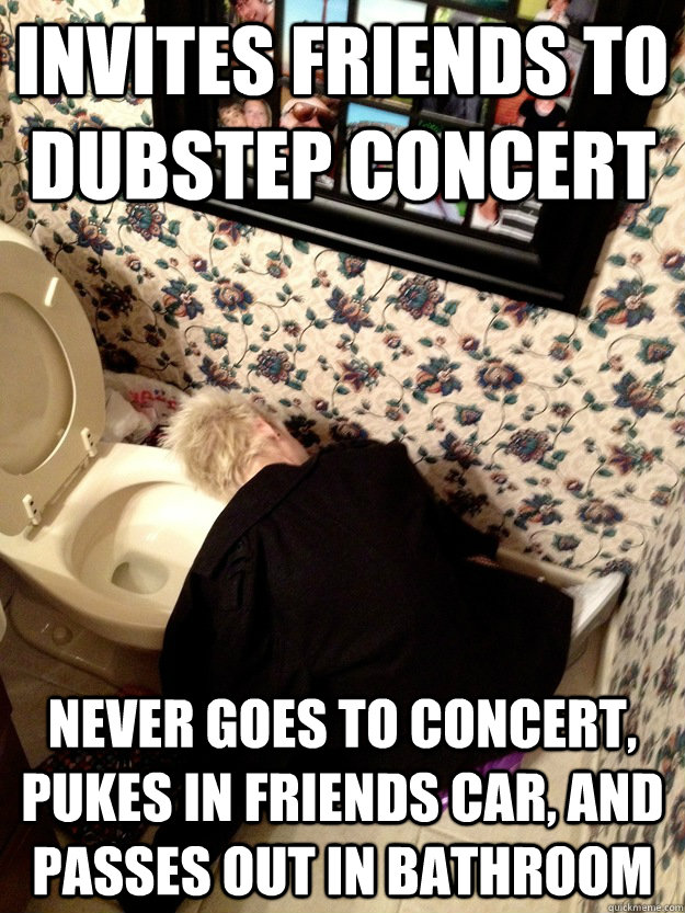 Invites Friends to dubstep concert Never goes to concert, Pukes in friends car, and passes out in bathroom  