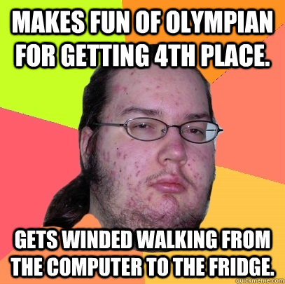 Makes fun of Olympian for getting 4th place. gets winded walking from the computer to the fridge. - Makes fun of Olympian for getting 4th place. gets winded walking from the computer to the fridge.  Butthurt Dweller