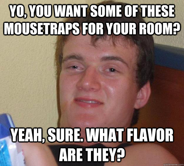 Yo, you want some of these mousetraps for your room? Yeah, sure. What flavor are they?  10 Guy