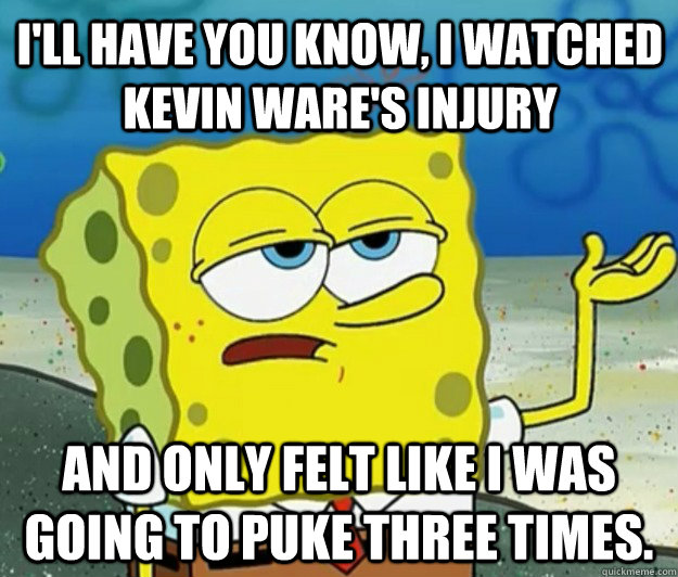 I'll have you know, I watched Kevin Ware's injury And only felt like I was going to puke three times. - I'll have you know, I watched Kevin Ware's injury And only felt like I was going to puke three times.  Tough Spongebob