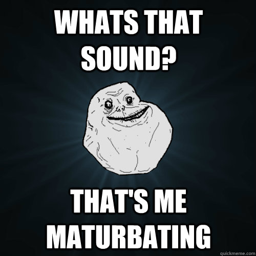 WHats that sound? That's me maturbating  Forever Alone