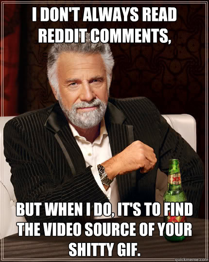 I don't always read reddit comments, But when I do, It's to find the video source of your shitty gif.   Dos Equis man