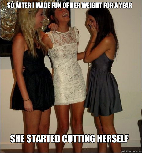 SO AFTER I MADE FUN OF HER WEIGHT FOR A YEAR SHE STARTED CUTTING HERSELF   Vindictive Girls