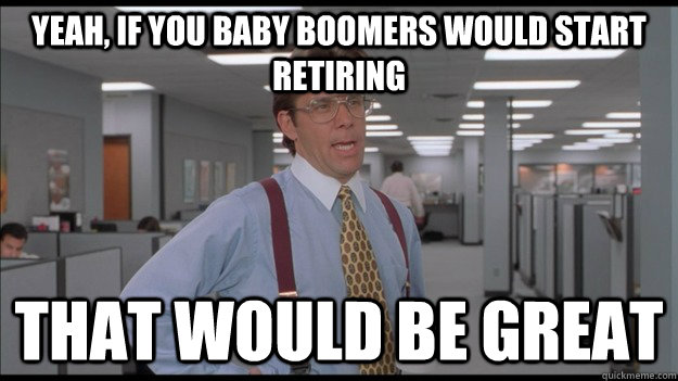 Yeah, if you Baby boomers would start retiring That would be great  