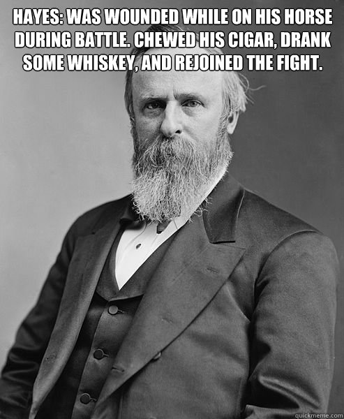 HAYES: Was wounded while on his horse
during battle. Chewed his cigar, drank
some whiskey, and rejoined the fight. Obama: Scraped his knee while playing golf.
Went back to the White House and got a bandaid.
Complained to Michelle about his injury.
ate som  hip rutherford b hayes