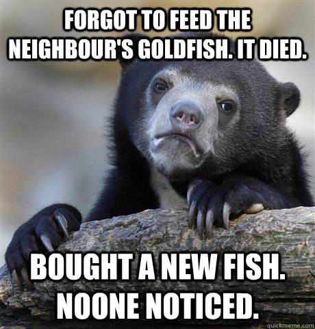 Forgot to feed the neighbour's goldfish. It died. Bought a new fish. Noone noticed.  Confession Bear