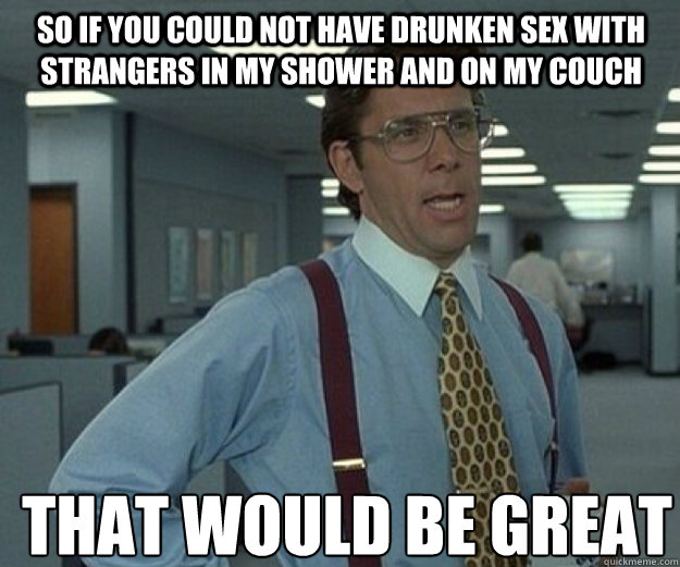 So if you could not have drunken sex with strangers in my shower and on my couch THAT WOULD BE GREAT  that would be great