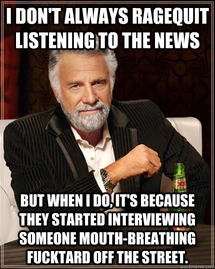 i don't always ragequit listening to the news but when i do, it's because they started interviewing someone mouth-breathing fucktard off the street.  The Most Interesting Man In The World