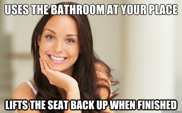 Uses the bathroom at your place Lifts the seat back up when finished  Good Girl Gina