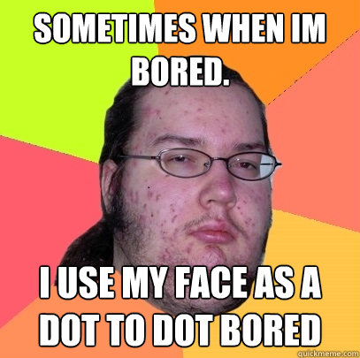 sometimes when im bored. i use my face as a dot to dot bored  Butthurt Dweller