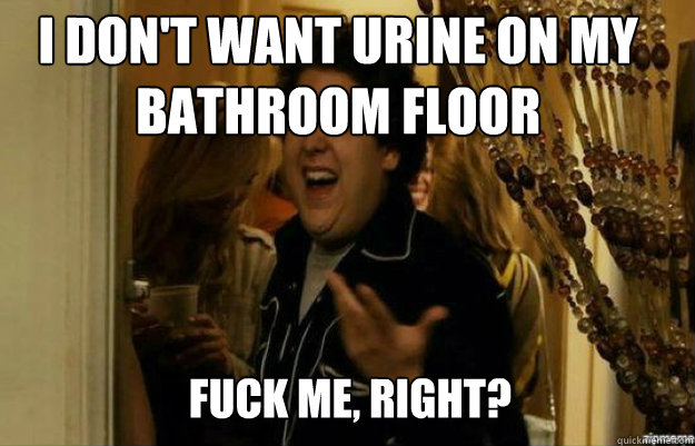 I don't want urine on my bathroom floor  FUCK ME, RIGHT?  fuck me right