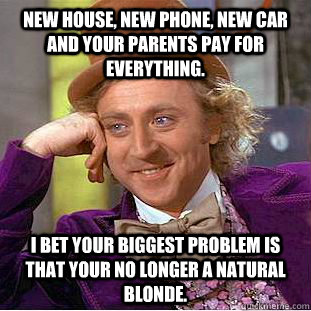 New house, new phone, new car and your parents pay for everything.  I bet your biggest problem is that your no longer a natural blonde.  Condescending Wonka