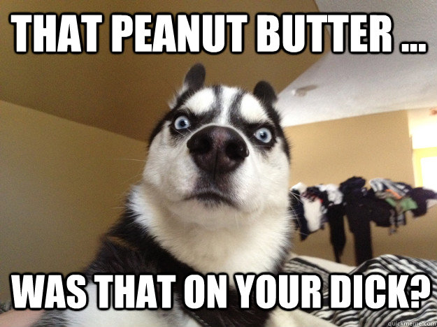 that peanut butter ...  was that on your dick?  