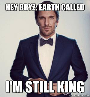 Hey Bryz: Earth called i'm still king  