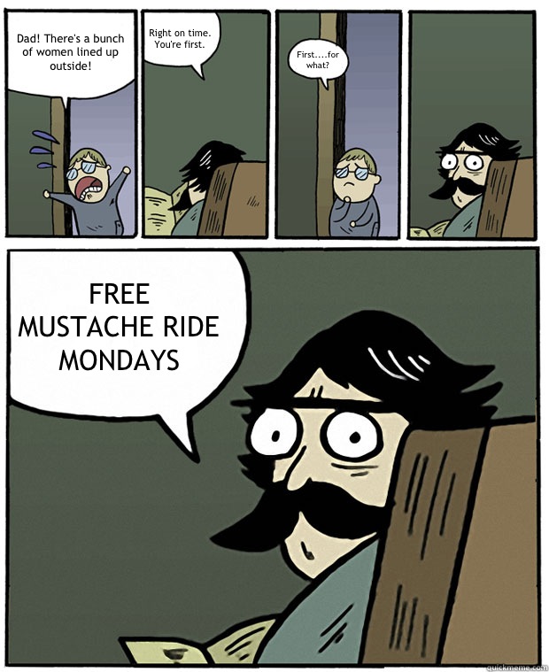 Dad! There's a bunch of women lined up outside! Right on time.  You're first. First....for what? FREE MUSTACHE RIDE MONDAYS - Dad! There's a bunch of women lined up outside! Right on time.  You're first. First....for what? FREE MUSTACHE RIDE MONDAYS  Stare Dad