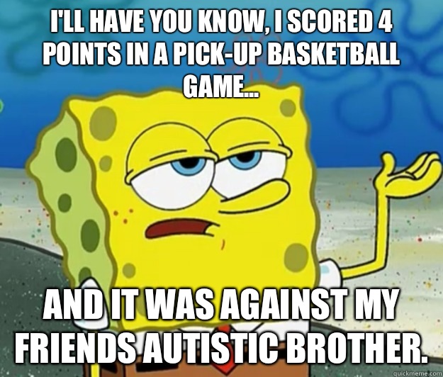 I'll have you know, I scored 4 points in a pick-up basketball game... And it was against my friends autistic brother. - I'll have you know, I scored 4 points in a pick-up basketball game... And it was against my friends autistic brother.  Tough Spongebob