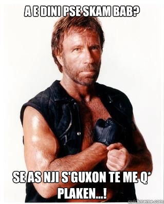 a e dini pse skam bab? se as nji s'guxon te me q* plaken...! - a e dini pse skam bab? se as nji s'guxon te me q* plaken...!  Chuck Norris