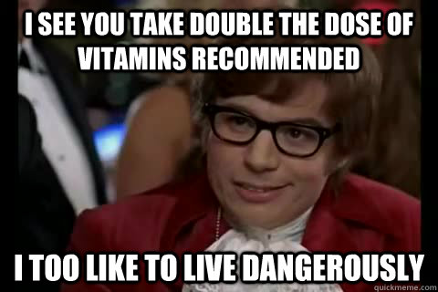 I see you take double the dose of vitamins recommended i too like to live dangerously  Dangerously - Austin Powers