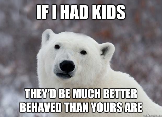 If I had kids They'd be much better behaved than yours are  