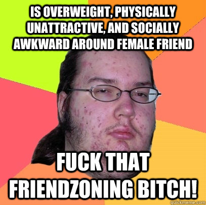 is overweight, physically unattractive, and socially awkward around female friend fuck that friendzoning bitch!  Butthurt Dweller