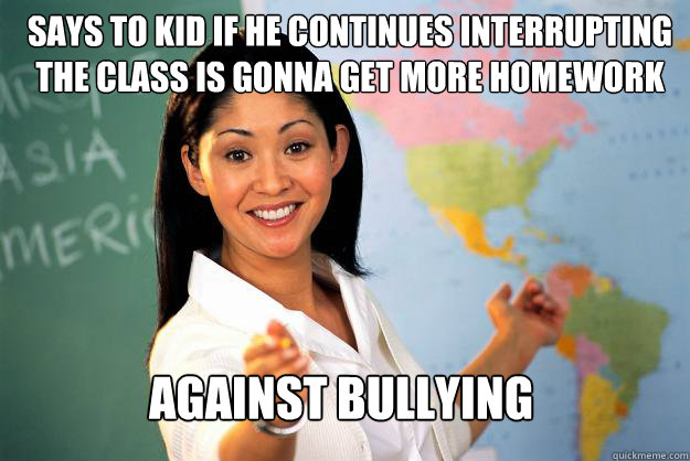 Says to kid if he continues interrupting the class is gonna get more homework Against bullying  Unhelpful High School Teacher