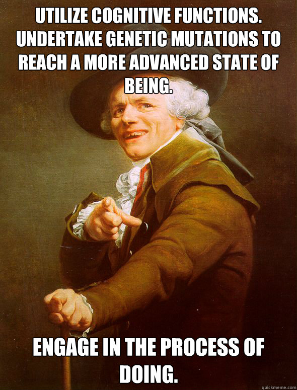 Utilize cognitive functions. Undertake genetic mutations to reach a more advanced state of being. Engage in the process of doing.  Joseph Ducreux