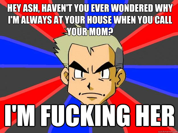 Hey ash, haven't you ever wondered why I'm always at your house when you call your mom? I'm fucking her  Professor Oak